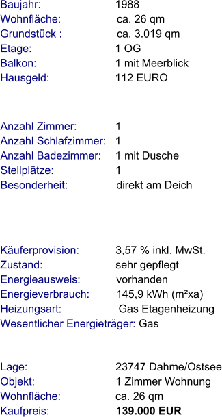 Lage:                             23747 Dahme/Ostsee Objekt:                           1 Zimmer Wohnung Wohnfläche:                  ca. 26 qm Kaufpreis:                      139.000 EUR Anzahl Zimmer:            1 Anzahl Schlafzimmer:   1  Anzahl Badezimmer:     1 mit Dusche   Stellplätze:                     1 Besonderheit:                direkt am Deich   Baujahr:                        1988  Wohnfläche:                  ca. 26 qm Grundstück :                  ca. 3.019 qm Etage:                          1 OG Balkon:                         1 mit Meerblick Hausgeld:                     112 EURO   Käuferprovision:            3,57 % inkl. MwSt. Zustand:                        sehr gepflegt Energieausweis:            vorhanden Energieverbrauch:         145,9 kWh (m²xa) Heizungsart:                   Gas Etagenheizung Wesentlicher Energieträger: Gas